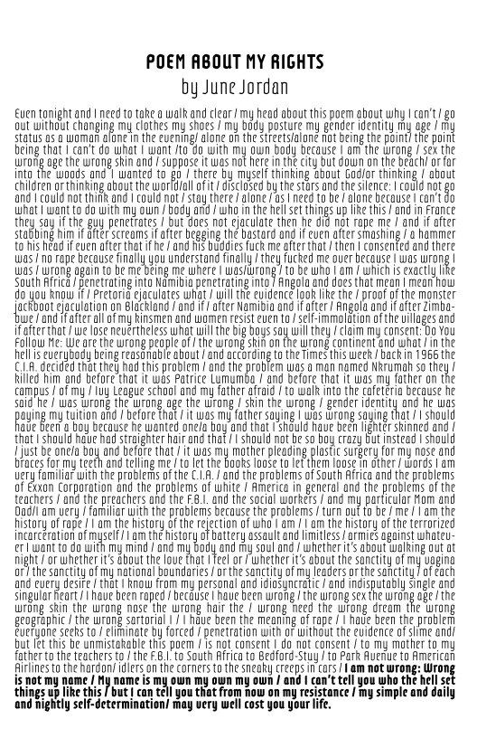 POEM ABOUT MY RIGHTS
by June Jordan

ven tonight and! need to take a walk and clear / my head about this poem about why | con't go
oul uithout changing my clathes my saesJmy bagy posture my gender entity my age hy
status as a woman atone inthe euening/ alone onthe streetsfalone not being the point? the point
Bemg that | can't do what | wan to do with my aun body because | am the wrong i ex the
uuronig age the wrong skin and / suppose it was not here in the city but down an the beach or for
ing the woods. and wanted tog! there by myself thinking about Gador thinking  atput
Caren on thmking abot te wor ta oi escleseé bythe stars and th sence: |cold nt go
and | could not think and | could not’ stay there / alone fas | need to be F alone because | can't do
what want wit my oun Sod nd whan the el set hing ue ths and in ance
they say ifthe guy penetrates / but does not ejaculate then he did not rope me / and if after
supbing nm after screams if afer begging he bastard an if ue after smashing nanmet
to his head ifeuen after that if he / and his buddies fuck me after that then | consenfed and there
was no rape becouse nly you undestng nly they aces me oer because | was wrong
was [wrong gan fo beme Beng me where | wasrang to be wh am whichis exact ke
South Africa / penetrating into Namibia penetrating into / Angola and does that mean | meat how
do you know if/ Pretoria ejaculates what J wil the evidence look lke the / proof of the monster
actbooteleculatgn on acing nd if after Namibian after Rnglaand if fer cima:
we f and afterall of my Rinsmen and women resist even ta se-immolation ofthe villages and
afer tat we lnseneuerteles wht wil the big Bus say ul they clam my consent Bo You
Follow Me: We are the wrong peaple of the wrong ski on fhe wrong continent and what Jin the
helseuerybody beng reasooble shout and acting tothe mes ths week ackn 196 the
Ci decided thatthe ad this problem / nd the probe was aman named Nkrumah so they
flied him ond before that it wos Patrice Lumumba / and before that if was my father on the
campus / of my / luy League school and my father afraid / to walk into the cafeteria because he
sale ne / was wrong the wrane age the wrong sin the wrong / gender enti and he was
pauing my tution ad efare that tus my father saying | was wrong saying that should
ue re a boy because he wanted ones Boyan that seul have been ight skinned and
that | should have had straighter har and that | should not be so boy crazy Gut instead | should
[jus be oer boy and efor hat was my mother pleading last surgery for my ose and
traces for my teeth and telling me /to let the books loose to let them loose in dther / words | am
very familiar with the problems of the C1. and the problems of South Africa and the problems
af Exxon Corporation ond the problems of white / America in general and the problems of the
teachers and the preachers ad the F3andthe sca wore and my particular om and
adam very / familiar with the probiems because the problems /turn out to be / me /| am the
story of rape om the hstry othe rection of who | an am testa of he erred
Incarceration of muse om th story of ater assault and ites armies against hate
ewan tod wih my mind ane my boty andy sou an eters abou ing out ot
night / or whether it’s about the love that | Teel or/whether it’s about the sanctity atmy vagina
or} the sanctity of my natal boundares orth sanctity ofmy leaders othe sanctity of ach
and every desire that | know from my personal and idiosyncratic / and indisputably single and
singular ert have Been apes / becuse aue Been wrong the wrong seth wrong age the
uurong skin the wrong nase the wrong hair the / wrang need the wrong dream the wrang
geographic / the wrong sartorial | hdve been the meaning of rape || have been the problem
Everyone seeks to / eliminate by forced / penetration with oF without the evidence of slime and)
but let this be unmistakable this poem / is not consent | do not consent / to my mother to my
father to the teachers to / the £.8.1. to South Africa to Bedford-Stuy / to Park Avenue to American
Airlines to the argon idiers onthe corners to the sneaky creeps incors/ Lam not wrong: Wrong
is not my name / My name is my own my own my own / and can’t tell you who the hell s

things up like this but | can tel you that from now on my resistance / my simple and daily
and nightly self-determination/ may very well cost you your life,

       

  

 

    
